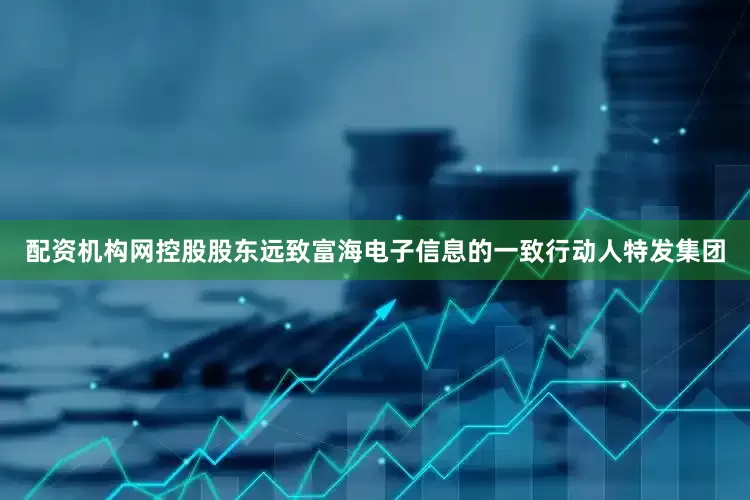 配资机构网控股股东远致富海电子信息的一致行动人特发集团