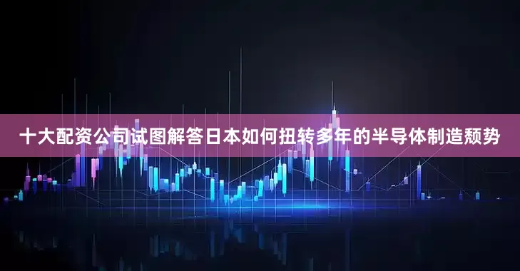 十大配资公司试图解答日本如何扭转多年的半导体制造颓势