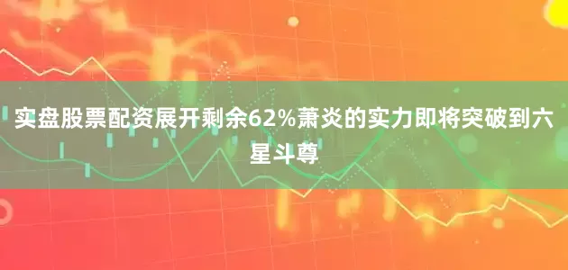 实盘股票配资展开剩余62%萧炎的实力即将突破到六星斗尊