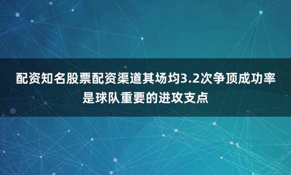 配资知名股票配资渠道其场均3.2次争顶成功率是球队重要的进攻支点