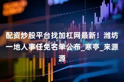 配资炒股平台找加杠网最新！潍坊一地人事任免名单公布_寒亭_来源