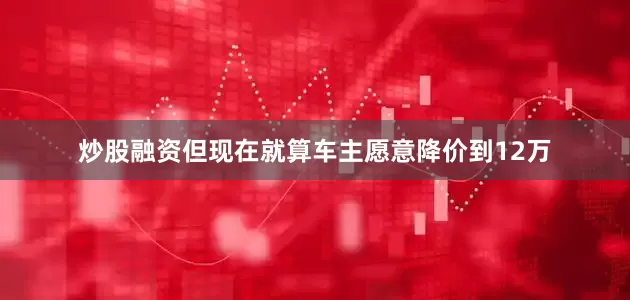 炒股融资但现在就算车主愿意降价到12万