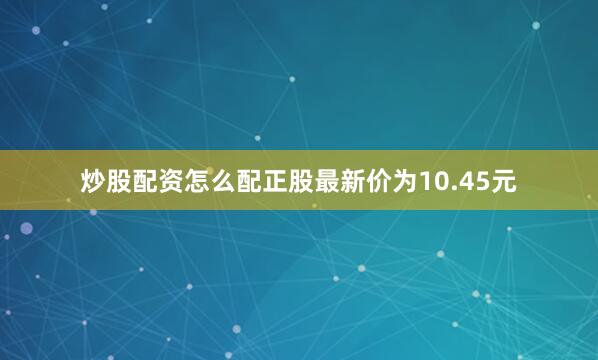 炒股配资怎么配正股最新价为10.45元
