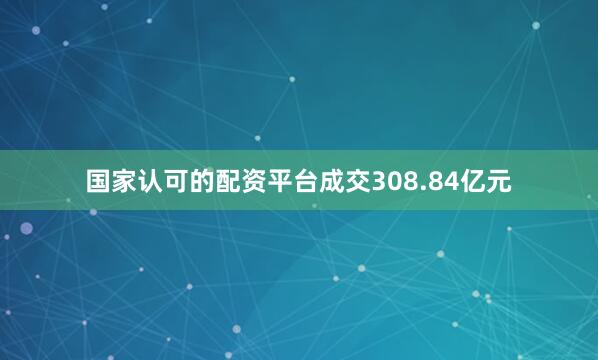 国家认可的配资平台成交308.84亿元