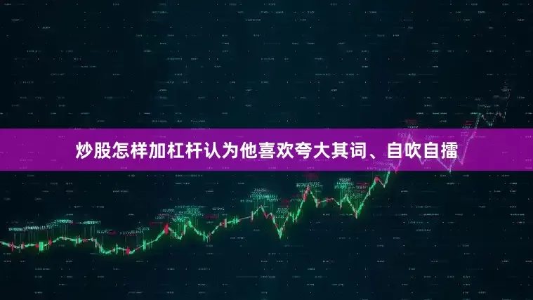 炒股怎样加杠杆认为他喜欢夸大其词、自吹自擂
