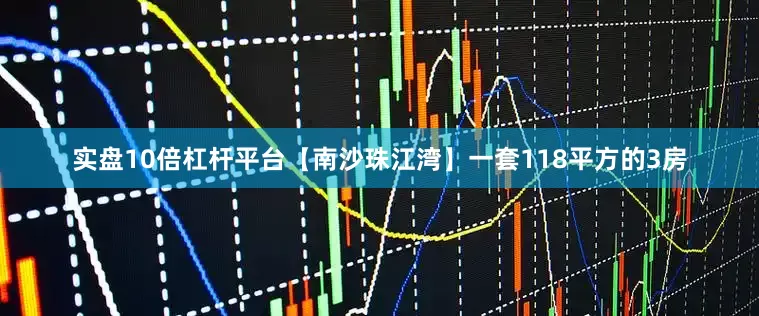 实盘10倍杠杆平台【南沙珠江湾】一套118平方的3房