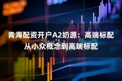 青海配资开户A2奶源：高端标配从小众概念到高端标配