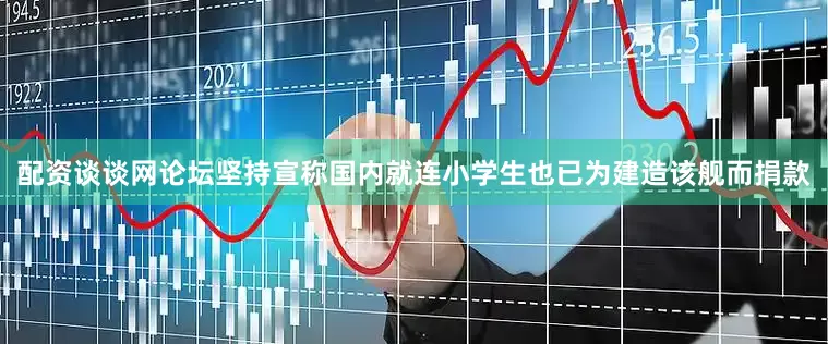 配资谈谈网论坛坚持宣称国内就连小学生也已为建造该舰而捐款
