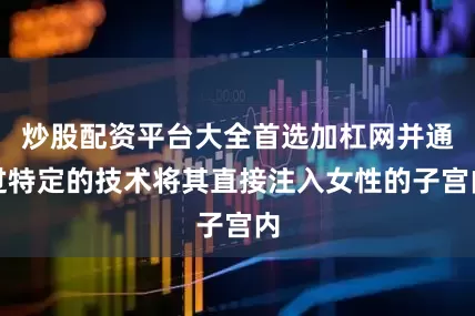 炒股配资平台大全首选加杠网并通过特定的技术将其直接注入女性的子宫内