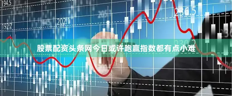 股票配资头条网今日或许跑赢指数都有点小难