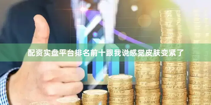 配资实盘平台排名前十跟我说感觉皮肤变紧了