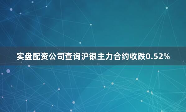 实盘配资公司查询沪银主力合约收跌0.52%