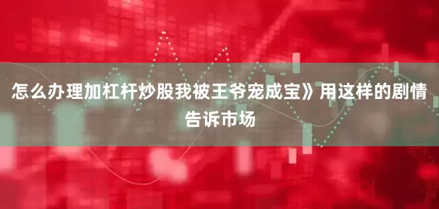 怎么办理加杠杆炒股我被王爷宠成宝》用这样的剧情告诉市场